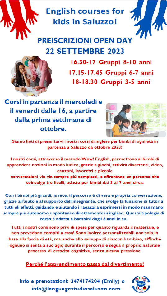 English courses for kids in Saluzzo
PREISCRIZIONI OPEN DAY
22 SETTEMBRE 2023
16.30-17 Gruppi 8-10 anni
17.15-17.45 Gruppi 6-7 anni
18-18.30 Gruppi 3-5 anni
Corsi in partenza il mercoledì e il venerdì dalle 16, a partire dalla prima settimana di ottobre.